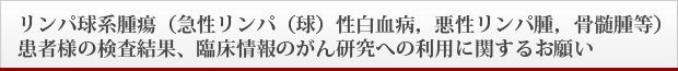 リンパ球系腫瘍(急性リンパ(球)性白血病,悪性リンパ腫,骨髄腫等)患者様の検査結果、臨床情報のがん研究への利用に関するお願い